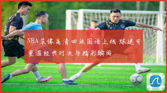NBA录像高清回放国语上线 球迷可重温经典对决与精彩瞬间