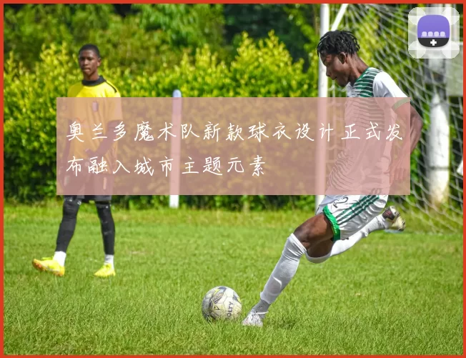 奥兰多魔术队新款球衣设计正式发布融入城市主题元素