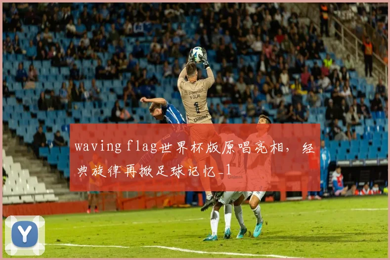 waving flag世界杯版原唱亮相，经典旋律再掀足球记忆_1