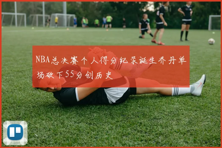 NBA总决赛个人得分纪录诞生乔丹单场砍下55分创历史