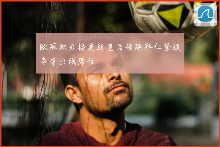 欧冠积分榜更新皇马领跑拜仁紧追争夺出线席位