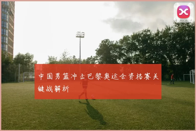 中国男篮冲击巴黎奥运会资格赛关键战解析