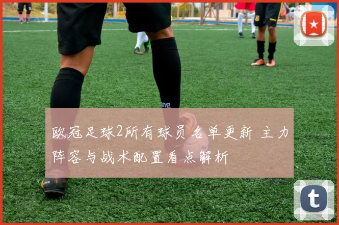 欧冠足球2所有球员名单更新 主力阵容与战术配置看点解析