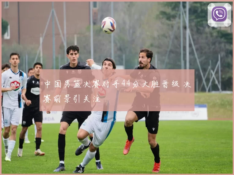 中国男篮决赛对手44分大胜晋级 决赛前景引关注