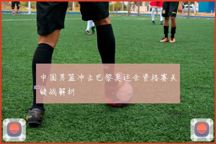 中国男篮冲击巴黎奥运会资格赛关键战解析