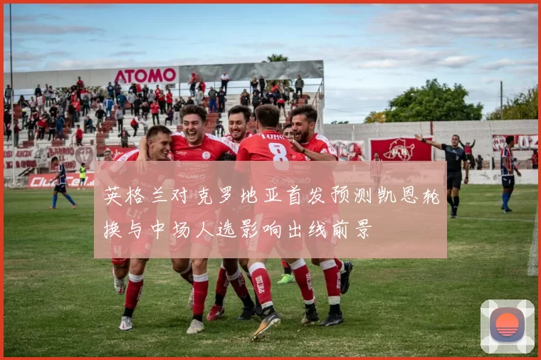 英格兰对克罗地亚首发预测凯恩轮换与中场人选影响出线前景