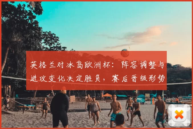 英格兰对冰岛欧洲杯：阵容调整与进攻变化决定胜负，赛后晋级形势分析