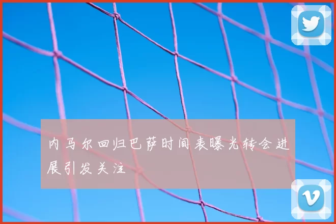 内马尔回归巴萨时间表曝光转会进展引发关注