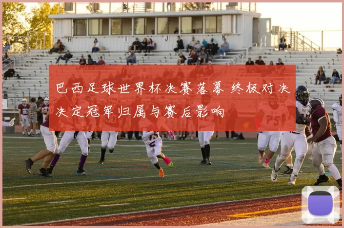 巴西足球世界杯决赛落幕 终极对决决定冠军归属与赛后影响