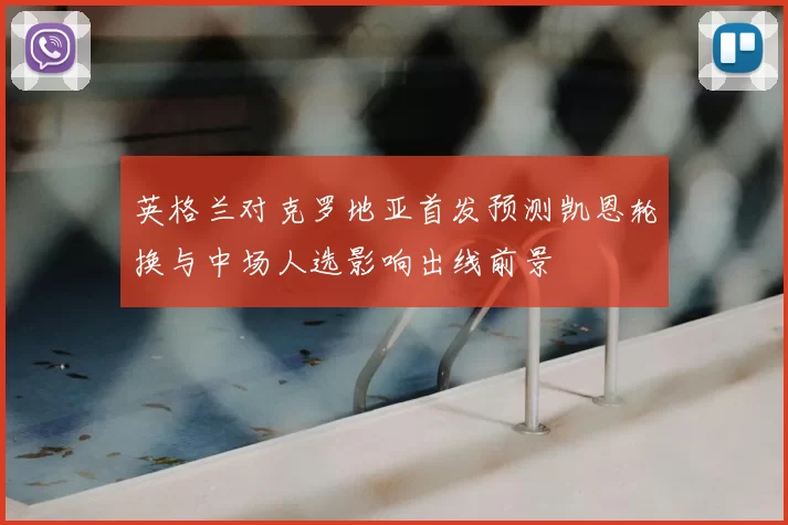 英格兰对克罗地亚首发预测凯恩轮换与中场人选影响出线前景