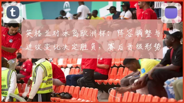 英格兰对冰岛欧洲杯：阵容调整与进攻变化决定胜负，赛后晋级形势分析
