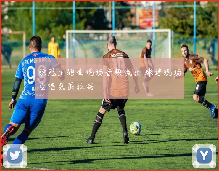 欧冠主题曲现场音频流出 球迷现场合唱氛围拉满