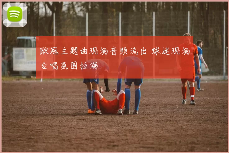 欧冠主题曲现场音频流出 球迷现场合唱氛围拉满