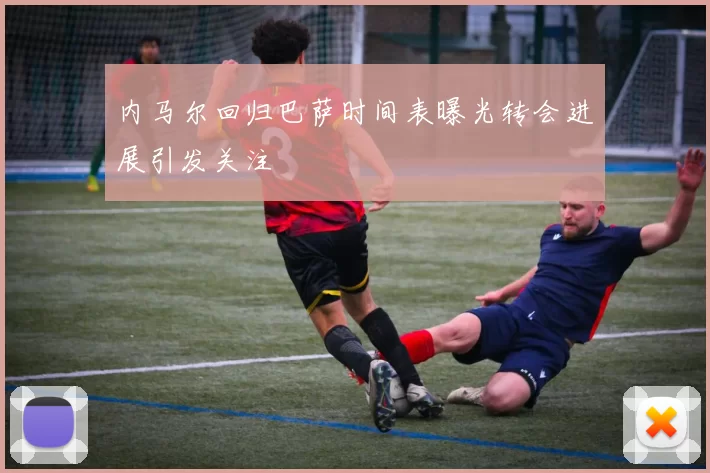 内马尔回归巴萨时间表曝光转会进展引发关注