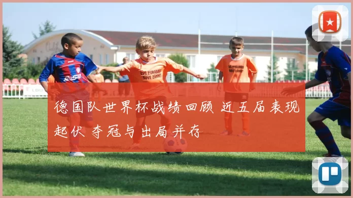 德国队世界杯战绩回顾 近五届表现起伏 夺冠与出局并存