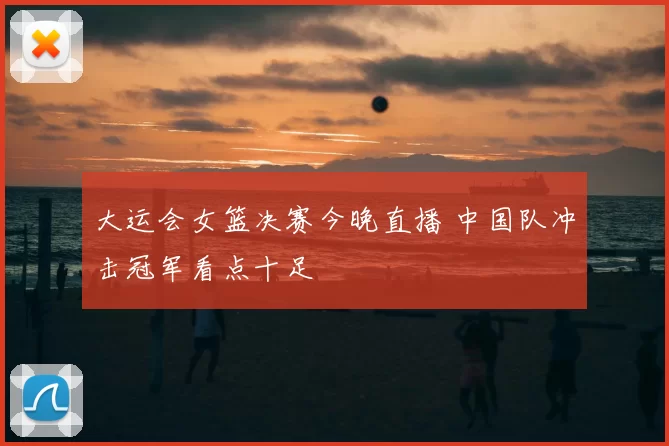 大运会女篮决赛今晚直播 中国队冲击冠军看点十足