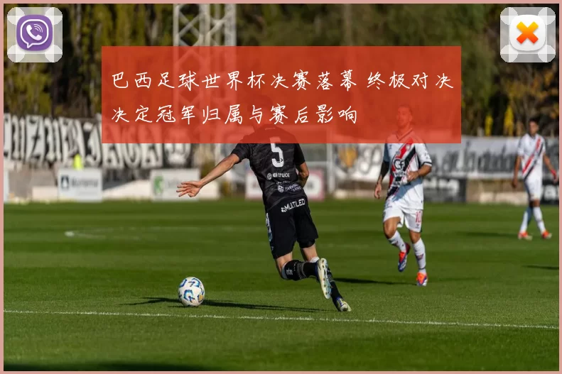 巴西足球世界杯决赛落幕 终极对决决定冠军归属与赛后影响